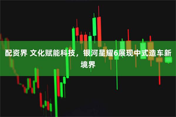 配资界 文化赋能科技，银河星耀6展现中式造车新境界