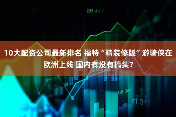 10大配资公司最新排名 福特“精装修版”游骑侠在欧洲上线 国内有没有搞头？