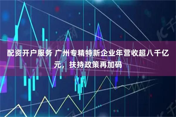 配资开户服务 广州专精特新企业年营收超八千亿元，扶持政策再加码