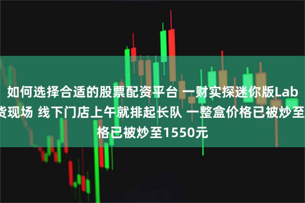 如何选择合适的股票配资平台 一财实探迷你版Labubu取货现场 线下门店上午就排起长队 一整盒价格已被炒至1550元