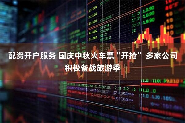 配资开户服务 国庆中秋火车票“开抢” 多家公司积极备战旅游季