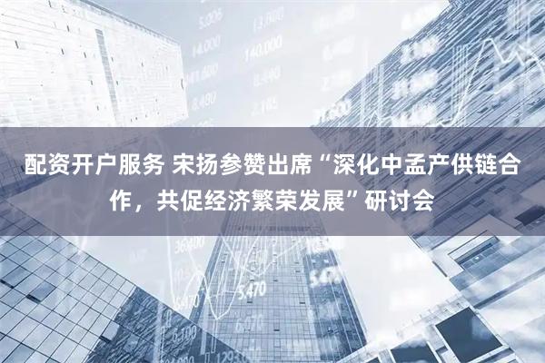 配资开户服务 宋扬参赞出席“深化中孟产供链合作，共促经济繁荣发展”研讨会