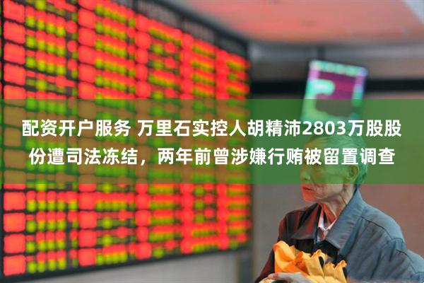 配资开户服务 万里石实控人胡精沛2803万股股份遭司法冻结，两年前曾涉嫌行贿被留置调查