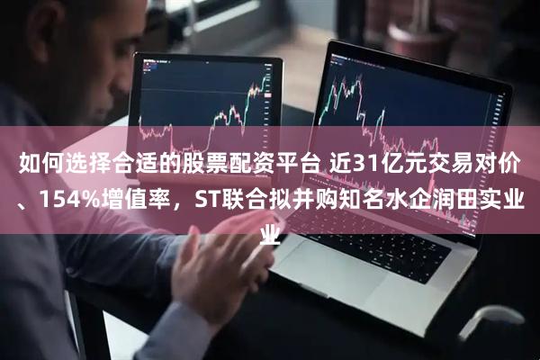 如何选择合适的股票配资平台 近31亿元交易对价、154%增值率，ST联合拟并购知名水企润田实业