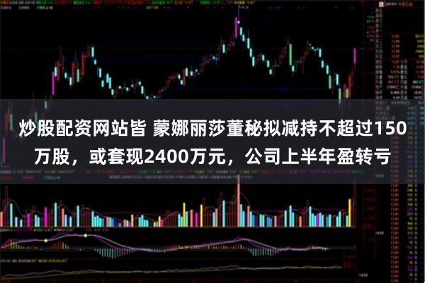 炒股配资网站皆 蒙娜丽莎董秘拟减持不超过150万股，或套现2400万元，公司上半年盈转亏